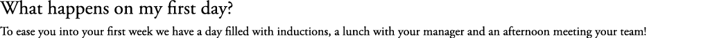 What happens on my first day? To ease you into your first week we have a day filled with inductions, a lunch with you...