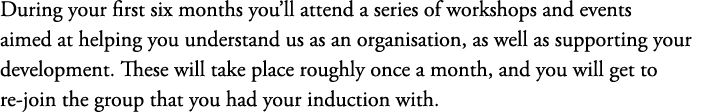 During your first six months you’ll attend a series of workshops and events aimed at helping you understand us as an ...